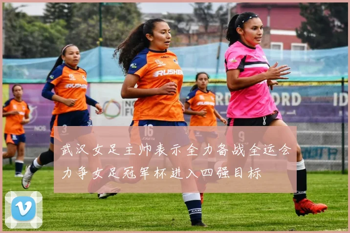 武汉女足主帅表示全力备战全运会力争女足冠军杯进入四强目标