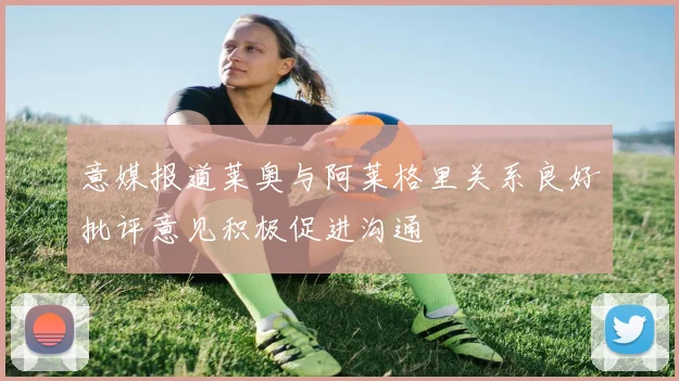 意媒报道莱奥与阿莱格里关系良好批评意见积极促进沟通