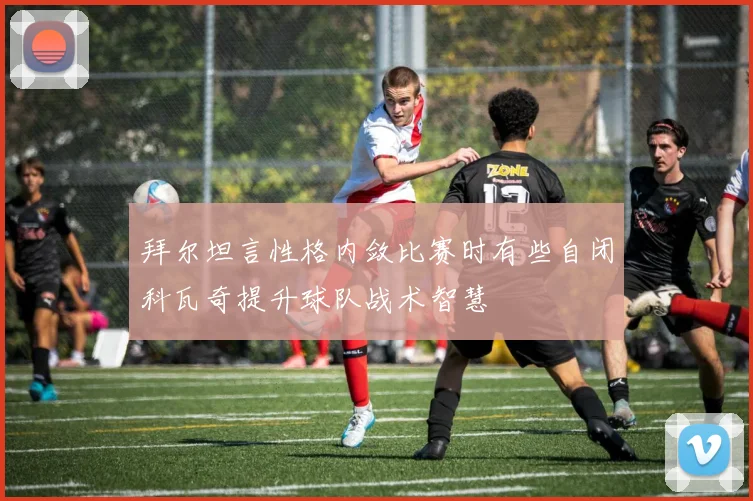 拜尔坦言性格内敛比赛时有些自闭科瓦奇提升球队战术智慧