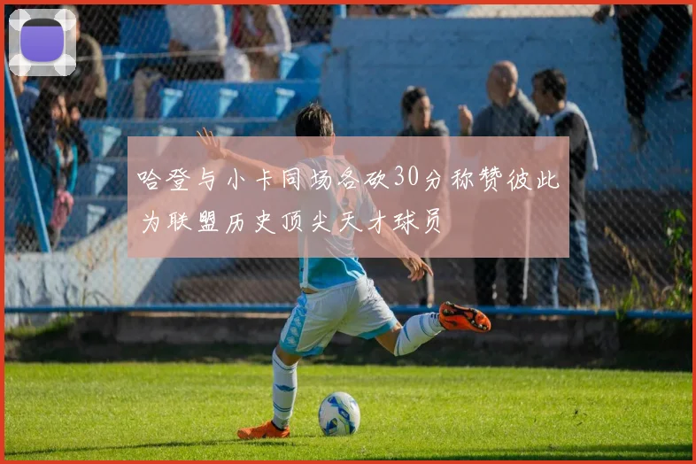 哈登与小卡同场各砍30分称赞彼此为联盟历史顶尖天才球员