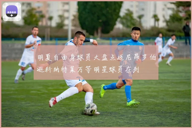 明夏自由身球员大盘点迈尼昂罗伯逊科纳特莱万等明星球员在列
