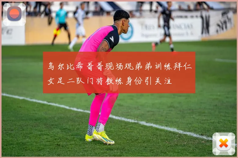 乌尔比希哥哥现场观弟弟训练拜仁女足二队门将教练身份引关注