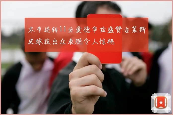 末节逆转11分爱德华兹盛赞吉莱斯皮球技出众表现令人惊艳