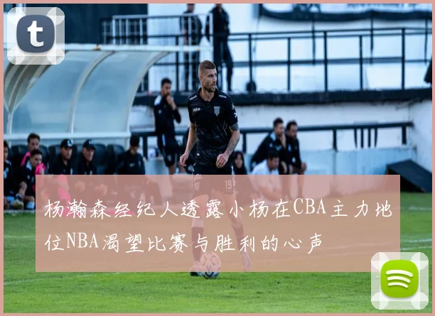 杨瀚森经纪人透露小杨在CBA主力地位NBA渴望比赛与胜利的心声