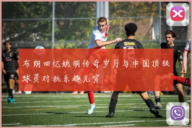 布朗回忆姚明传奇岁月与中国顶级球员对抗乐趣无穷