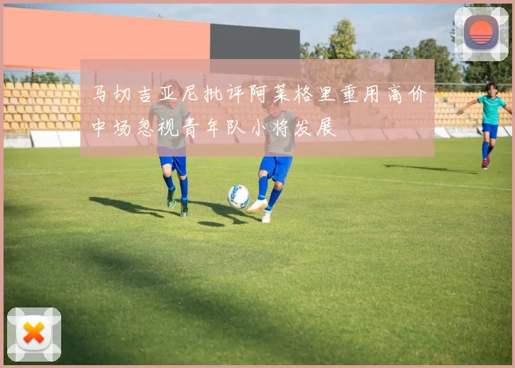 马切吉亚尼批评阿莱格里重用高价中场忽视青年队小将发展