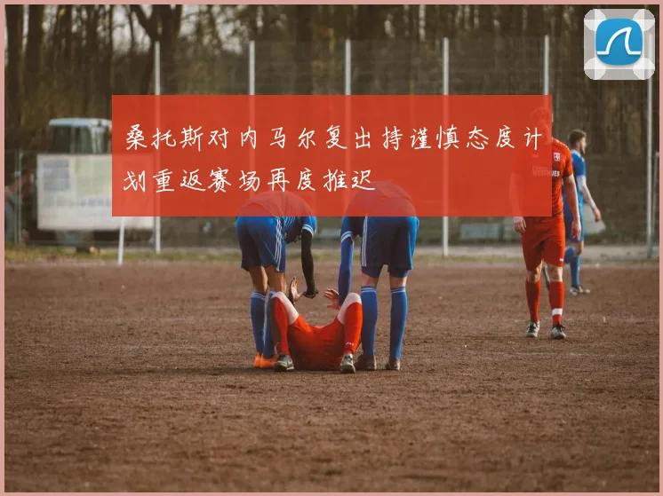 桑托斯对内马尔复出持谨慎态度计划重返赛场再度推迟