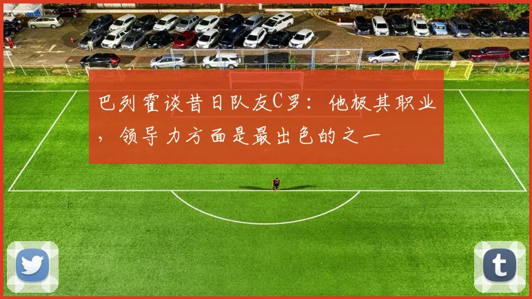 巴列霍谈昔日队友C罗：他极其职业，领导力方面是最出色的之一