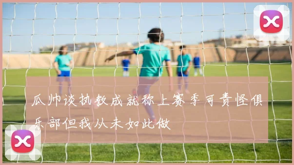 瓜帅谈执教成就称上赛季可责怪俱乐部但我从未如此做