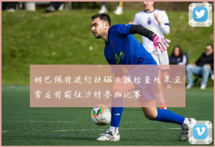 姆巴佩将进行核磁共振检查结果正常后将前往沙特参加比赛