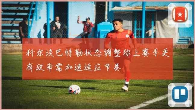 科尔谈巴特勒状态调整称上赛季更有效率需加速适应节奏