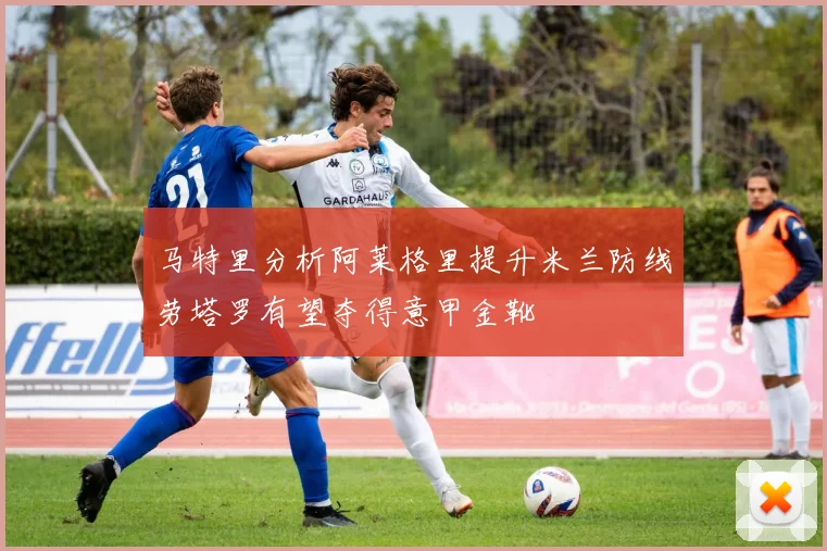 马特里分析阿莱格里提升米兰防线劳塔罗有望夺得意甲金靴