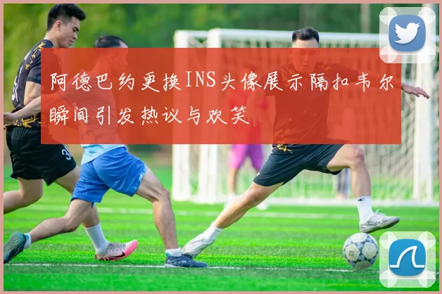 阿德巴约更换INS头像展示隔扣韦尔瞬间引发热议与欢笑