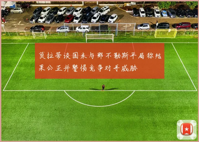 莫拉蒂谈国米与那不勒斯平局称结果公正并警惕竞争对手威胁