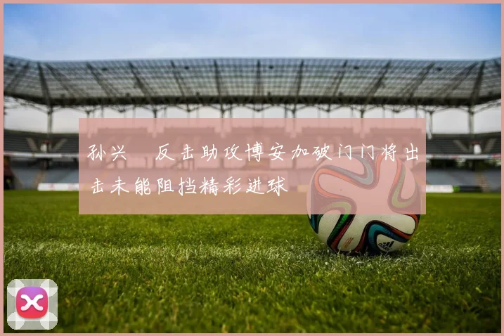 孙兴慜反击助攻博安加破门门将出击未能阻挡精彩进球
