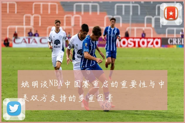 姚明谈NBA中国赛重启的重要性与中美双方支持的多重因素