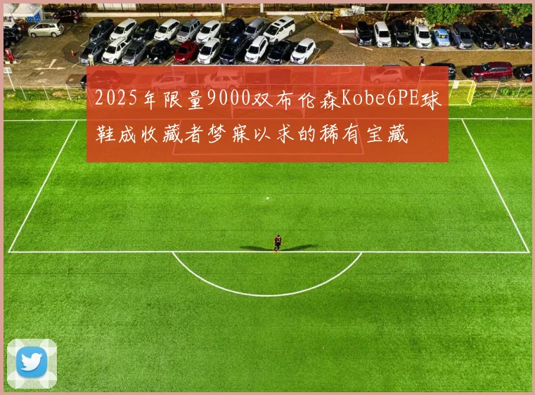 2025年限量9000双布伦森Kobe6PE球鞋成收藏者梦寐以求的稀有宝藏