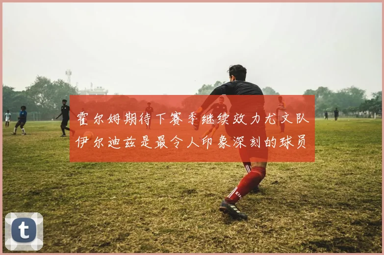 霍尔姆期待下赛季继续效力尤文队伊尔迪兹是最令人印象深刻的球员
