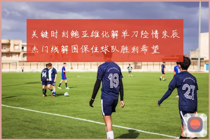 关键时刻鲍亚雄化解单刀险情朱辰杰门线解围保住球队胜利希望