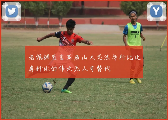 老佩顿直言亚历山大无法与科比比肩科比的伟大无人可替代