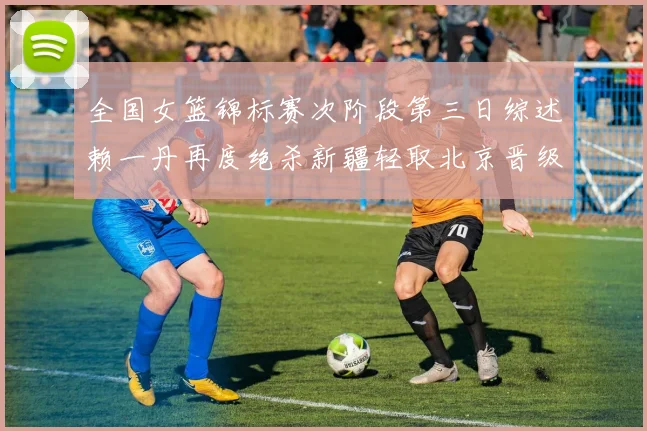 全国女篮锦标赛次阶段第三日综述赖一丹再度绝杀新疆轻取北京晋级在望