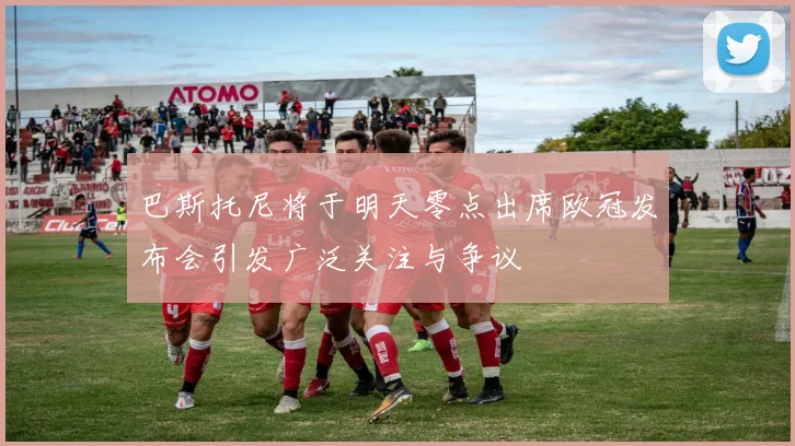 巴斯托尼将于明天零点出席欧冠发布会引发广泛关注与争议