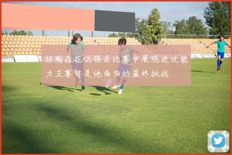 杨瀚森在低强度比赛中展现进攻能力正赛将是他面临的最终挑战
