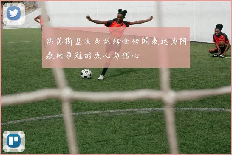 热苏斯坚决否认转会传闻表达为阿森纳争冠的决心与信心