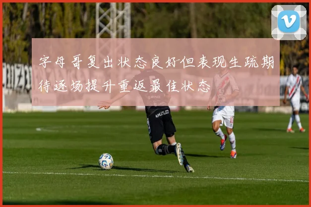 字母哥复出状态良好但表现生疏期待逐场提升重返最佳状态