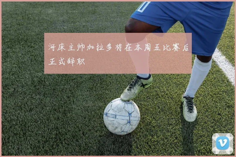 河床主帅加拉多将在本周五比赛后正式辞职
