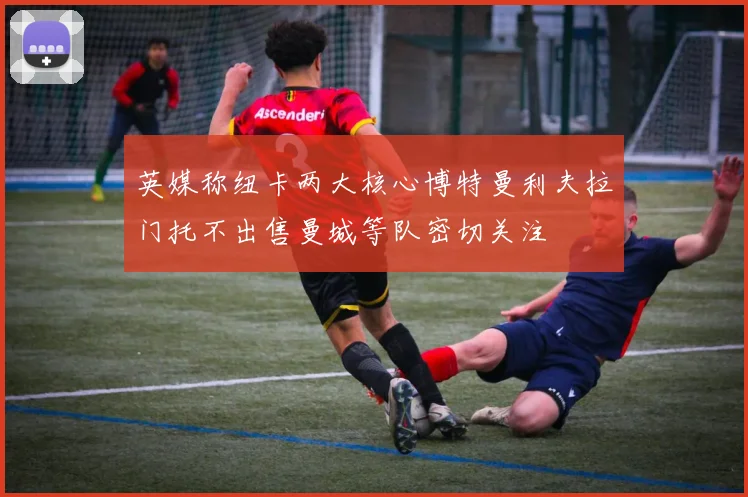 英媒称纽卡两大核心博特曼利夫拉门托不出售曼城等队密切关注