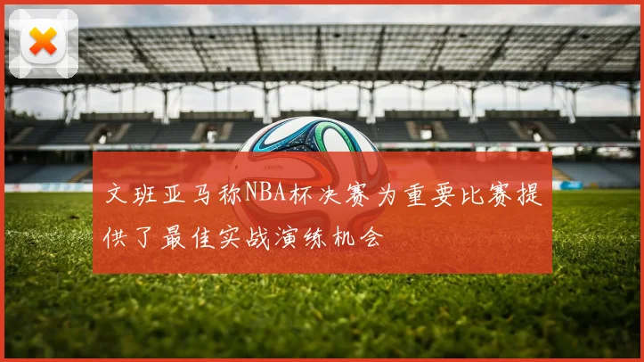 文班亚马称NBA杯决赛为重要比赛提供了最佳实战演练机会
