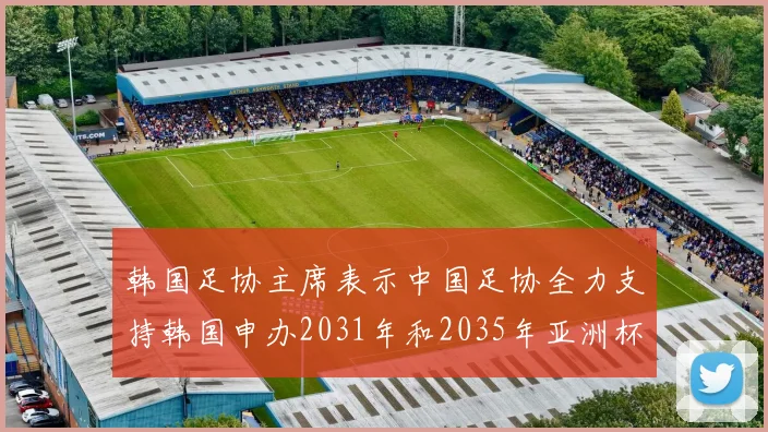 韩国足协主席表示中国足协全力支持韩国申办2031年和2035年亚洲杯赛事