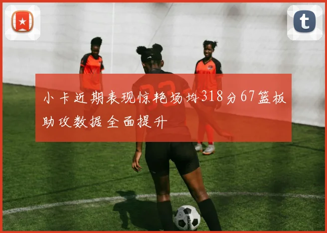 小卡近期表现惊艳场均318分67篮板助攻数据全面提升
