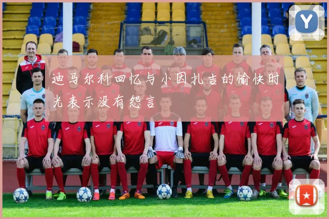 迪马尔科回忆与小因扎吉的愉快时光表示没有怨言