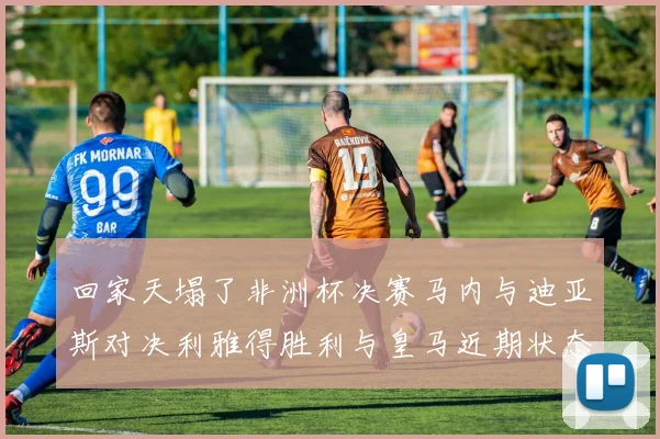 回家天塌了非洲杯决赛马内与迪亚斯对决利雅得胜利与皇马近期状态堪忧