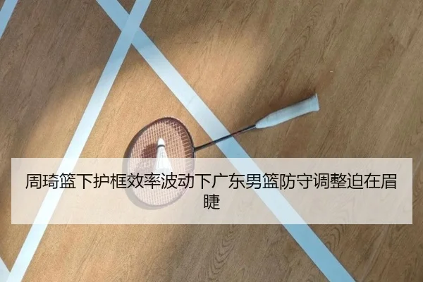 周琦篮下护框效率波动下广东男篮防守调整迫在眉睫 - MKsports
